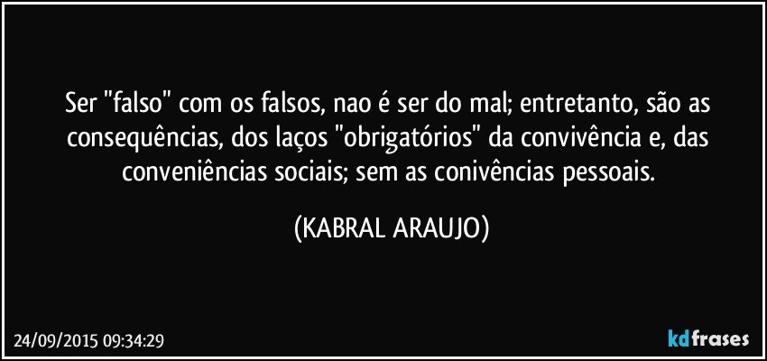 Ser "falso" com os falsos, nao é ser do mal; entretanto, são as consequências, dos laços "obrigatórios" da convivência e, das conveniências sociais; sem as conivências pessoais. (KABRAL ARAUJO)