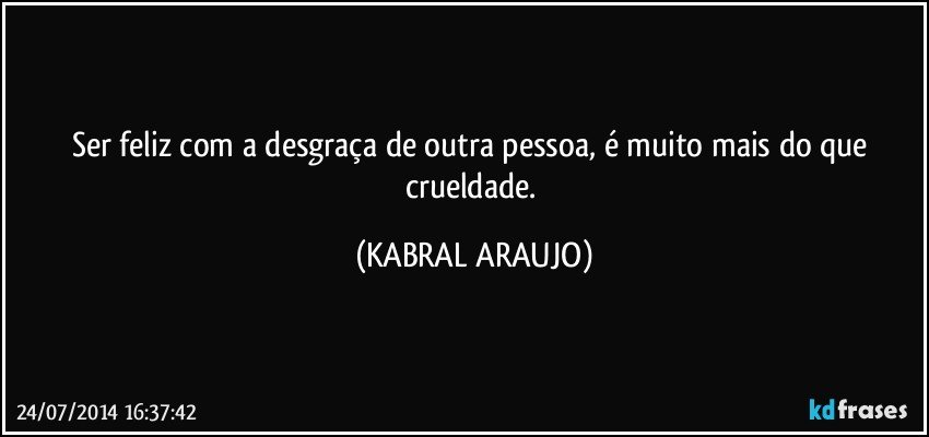 Ser feliz com a desgraça de outra pessoa, é muito mais do que crueldade. (KABRAL ARAUJO)