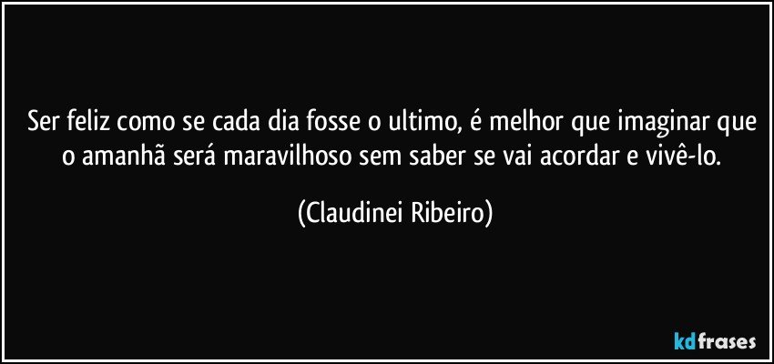 Ser feliz como se cada dia fosse o ultimo, é melhor que imaginar que o amanhã será maravilhoso sem saber se vai acordar e vivê-lo. (Claudinei Ribeiro)