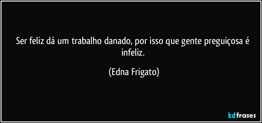 Ser feliz dá um trabalho danado, por isso que gente preguiçosa é infeliz. (Edna Frigato)
