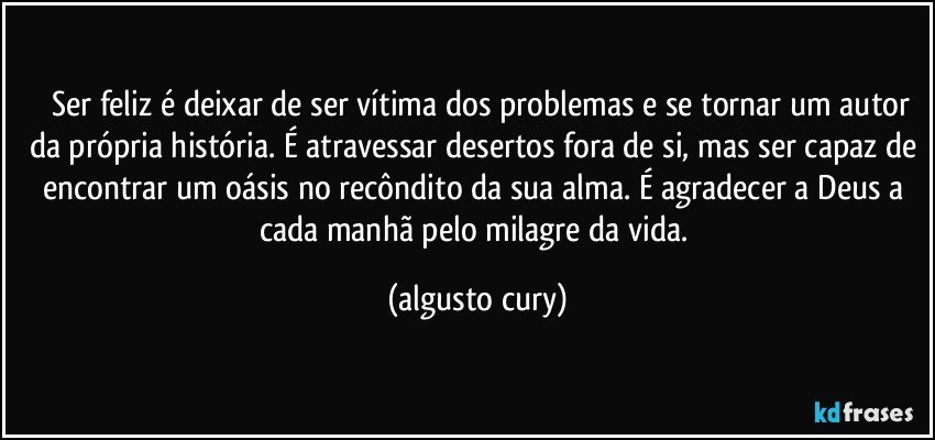 ⦁	Ser feliz é deixar de ser vítima dos problemas e se tornar um autor da própria história. É atravessar desertos fora de si, mas ser capaz de encontrar um oásis no recôndito da sua alma. É agradecer a Deus a cada manhã pelo milagre da vida. (algusto cury)