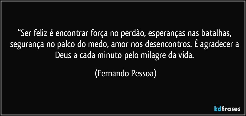 “Ser feliz é encontrar força no perdão, esperanças nas batalhas, segurança no palco do medo, amor nos desencontros. É agradecer a Deus a cada minuto pelo milagre da vida. (Fernando Pessoa)
