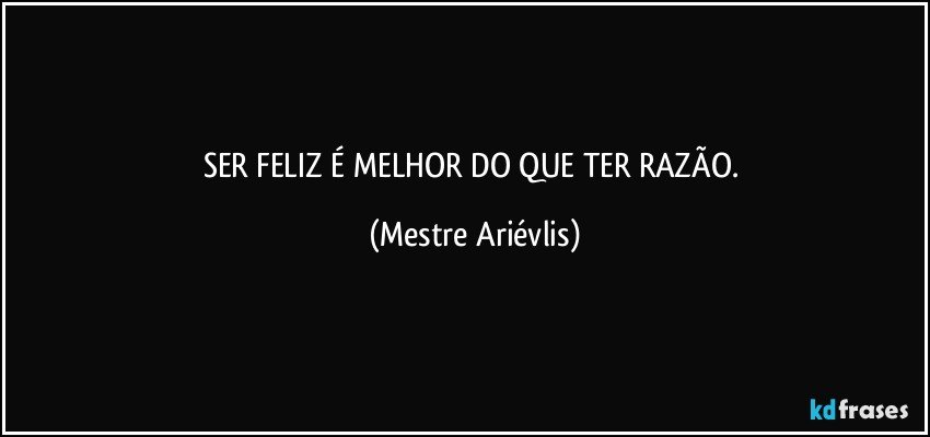 SER FELIZ É MELHOR DO QUE TER RAZÃO. (Mestre Ariévlis)