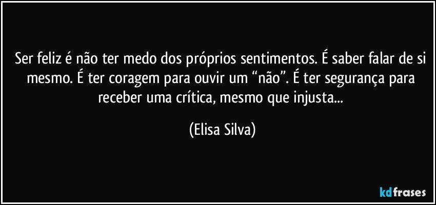 Ser feliz é não ter medo dos próprios sentimentos. É saber falar de si mesmo. É ter coragem para ouvir um “não”. É ter segurança para receber uma crítica, mesmo que injusta... (Elisa Silva)