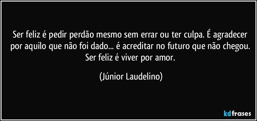 Ser feliz é pedir perdão mesmo sem errar ou ter culpa. É agradecer por aquilo que não foi dado... é acreditar no futuro que não chegou. Ser feliz é viver por amor. (Júnior Laudelino)