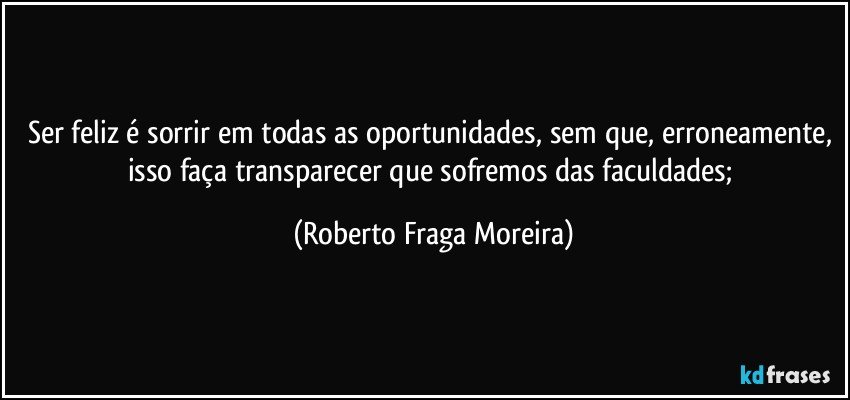 Ser feliz é sorrir em todas as oportunidades, sem que, erroneamente, isso faça transparecer que sofremos das faculdades; (Roberto Fraga Moreira)