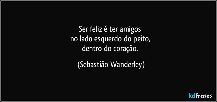 Ser feliz é ter amigos 
no lado esquerdo do peito, 
dentro do coração. (Sebastião Wanderley)