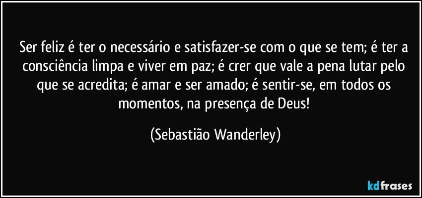 Ser feliz é ter o necessário e satisfazer-se com o que se tem; é ter a consciência limpa e viver em paz; é crer que vale a pena lutar pelo que se acredita; é amar e ser amado; é sentir-se, em todos os momentos, na presença de Deus! (Sebastião Wanderley)