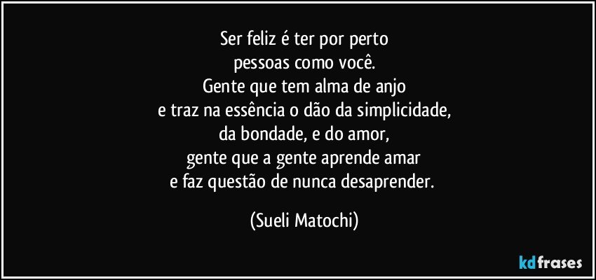 Ser feliz é ter por perto
pessoas como você.
Gente que tem alma de anjo
e traz na essência o dão da simplicidade,
da bondade, e do amor,
gente que a gente aprende amar
e faz questão de nunca desaprender. (Sueli Matochi)