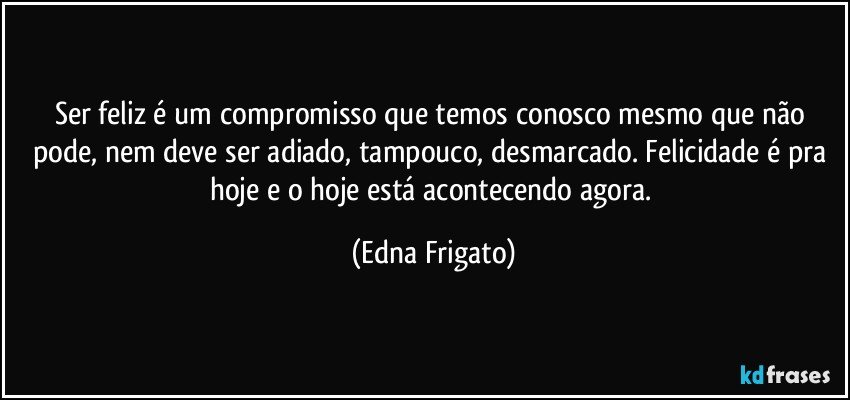 Ser feliz é um compromisso que temos conosco mesmo que não pode, nem deve ser adiado, tampouco, desmarcado. Felicidade é pra hoje e o hoje está acontecendo agora. (Edna Frigato)