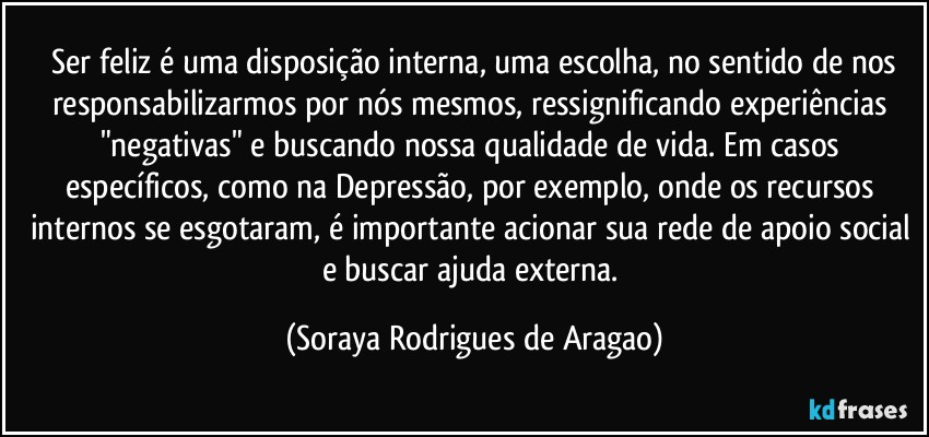 ⁠Ser feliz é uma disposição interna, uma escolha, no sentido de nos responsabilizarmos por nós mesmos, ressignificando experiências "negativas" e buscando nossa qualidade de vida. Em casos específicos, como na Depressão, por exemplo, onde os recursos internos se esgotaram, é importante acionar sua rede de apoio social e buscar ajuda externa. (Soraya Rodrigues de Aragao)