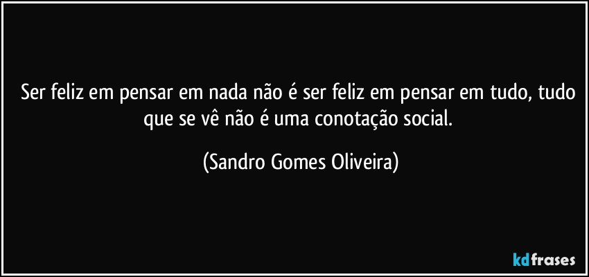 Ser feliz em pensar em nada não é ser feliz em pensar em tudo, tudo que se vê não é uma conotação social. (Sandro Gomes Oliveira)