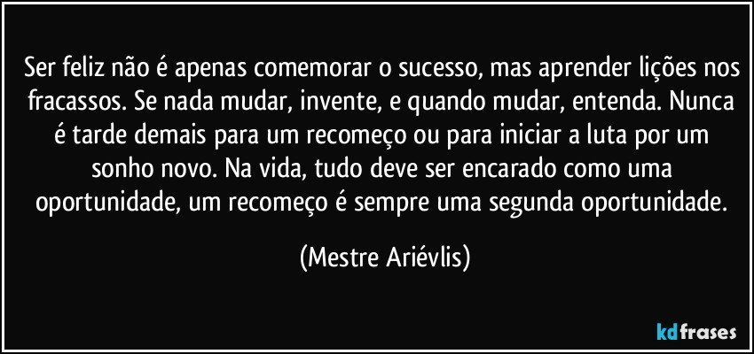 Ser feliz não é apenas comemorar o sucesso, mas aprender lições nos fracassos. Se nada mudar, invente, e quando mudar, entenda. Nunca é tarde demais para um recomeço ou para iniciar a luta por um sonho novo. Na vida, tudo deve ser encarado como uma oportunidade,  um recomeço é sempre uma segunda oportunidade. (Mestre Ariévlis)