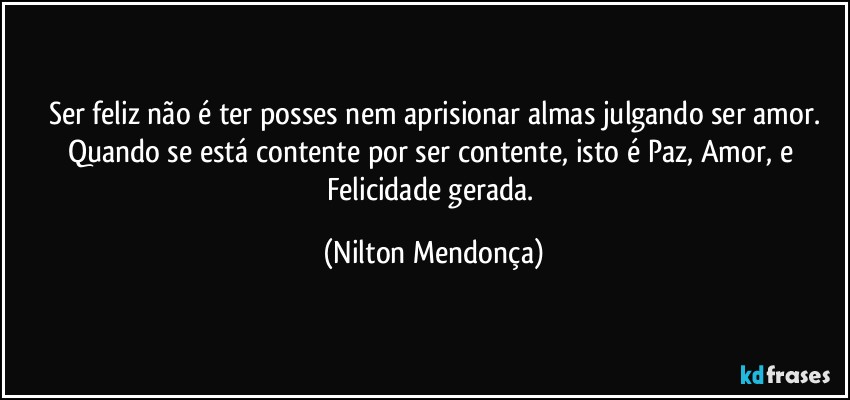 Ser feliz não é ter posses nem aprisionar almas julgando ser amor.
Quando se está contente por ser contente, isto é Paz, Amor, e Felicidade gerada. (Nilton Mendonça)