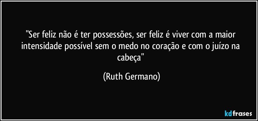 "Ser feliz não é ter possessões, ser feliz é viver com a maior intensidade possível sem o medo no coração e com o juízo na cabeça" (Ruth Germano)