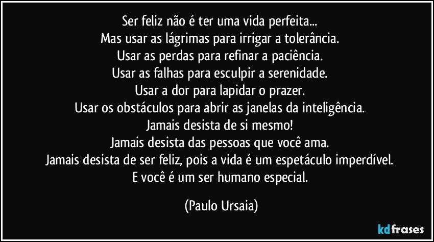 Ser feliz não é ter uma vida perfeita... 
Mas usar as lágrimas para irrigar a tolerância. 
Usar as perdas para refinar a paciência. 
Usar as falhas para esculpir a serenidade. 
Usar a dor para lapidar o prazer. 
Usar os obstáculos para abrir as janelas da inteligência. 
Jamais desista de si mesmo! 
Jamais desista das pessoas que você ama. 
Jamais desista de ser feliz, pois a vida é um espetáculo imperdível. 
E você é um ser humano especial. (Paulo Ursaia)