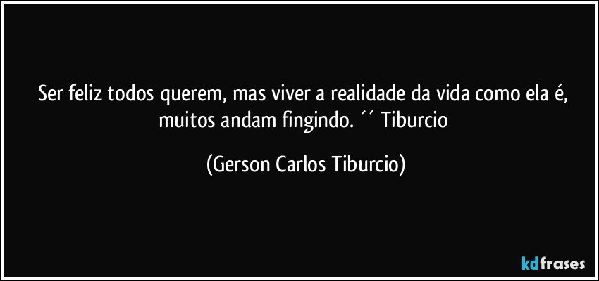 Ser feliz todos querem, mas viver a realidade da vida como ela é, muitos andam fingindo. ´´ Tiburcio (Gerson Carlos Tiburcio)