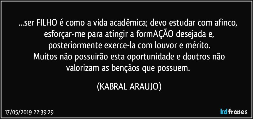 ...ser FILHO é como a vida acadêmica; devo estudar com afinco, 
esforçar-me para atingir a formAÇÃO desejada e,
posteriormente exerce-la com louvor e mérito.
Muitos não possuirão esta oportunidade e doutros não
valorizam as bençãos que possuem. (KABRAL ARAUJO)