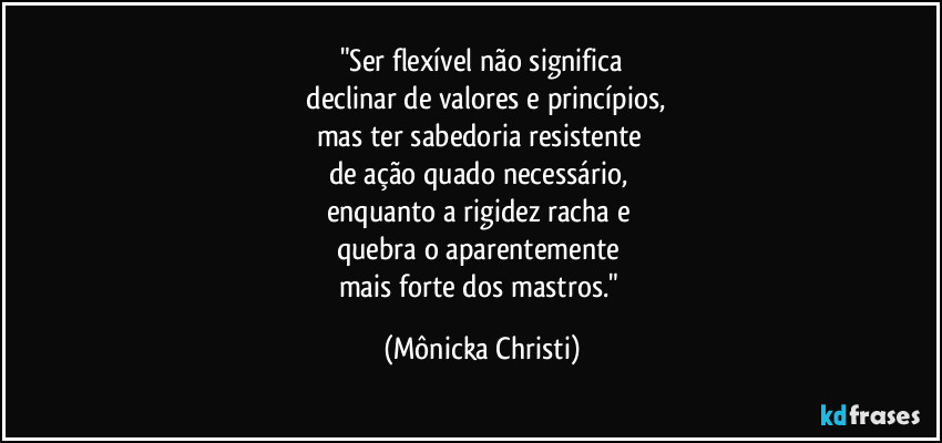 "Ser flexível não significa
 declinar  de valores e princípios,
mas ter sabedoria resistente 
de ação quado necessário, 
enquanto a rigidez racha e 
quebra o aparentemente 
mais forte dos mastros." (Mônicka Christi)