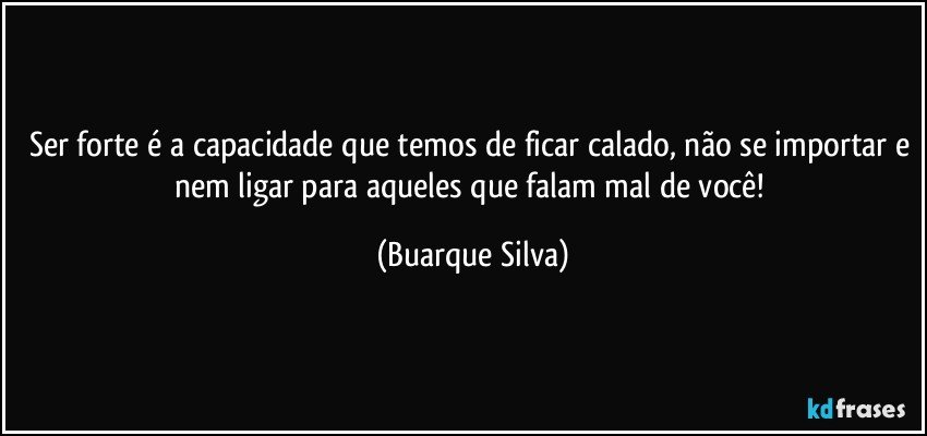 Ser forte é a capacidade que temos de ficar calado, não se importar e nem ligar para aqueles que falam mal de você! (Buarque Silva)