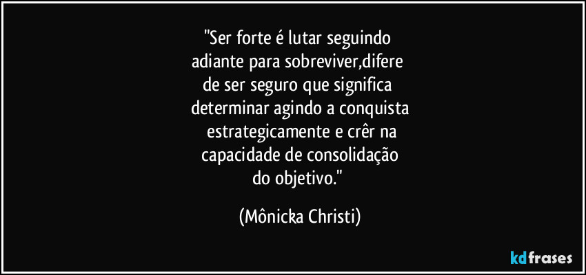 "Ser forte é lutar seguindo 
adiante para sobreviver,difere 
de ser seguro que significa 
determinar agindo a conquista
 estrategicamente e crêr na
 capacidade de consolidação 
do objetivo." (Mônicka Christi)