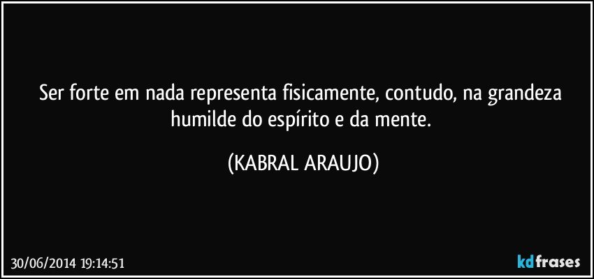 Ser forte em nada representa fisicamente, contudo, na grandeza humilde do espírito e da mente. (KABRAL ARAUJO)