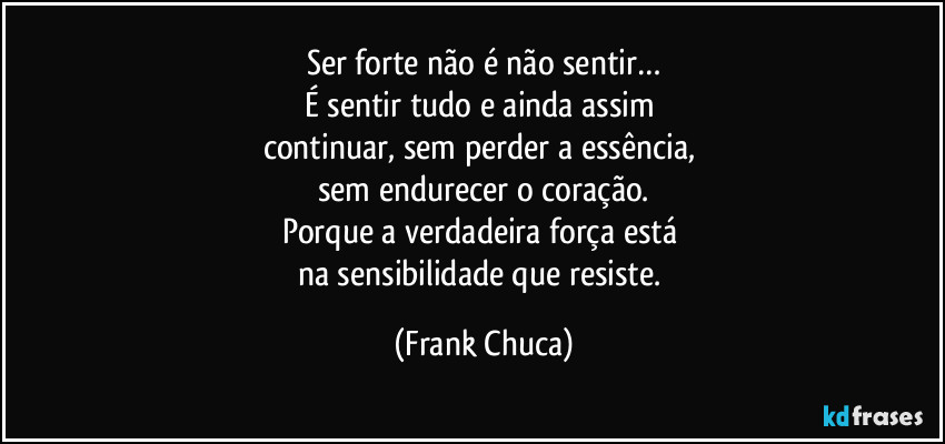 Ser forte não é não sentir…
É sentir tudo e ainda assim 
continuar, sem perder a essência, 
sem endurecer o coração.
Porque a verdadeira força está 
na sensibilidade que resiste. (Frank Chuca)