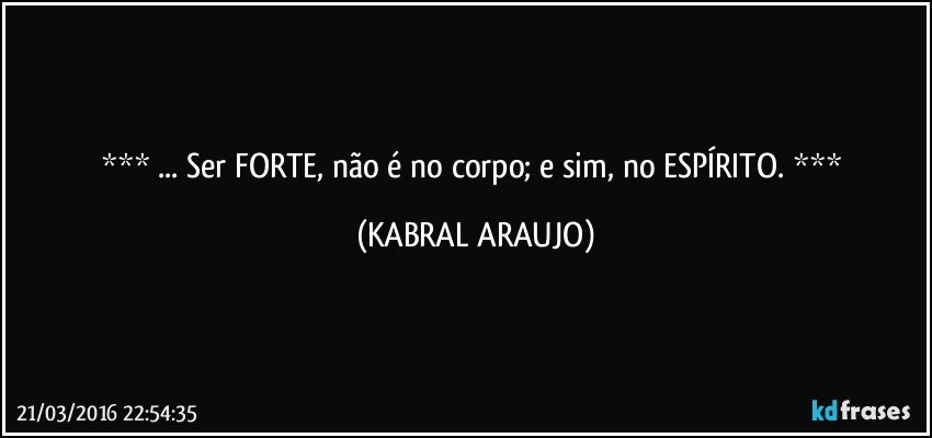  ... Ser FORTE, não é no corpo; e sim, no ESPÍRITO.  (KABRAL ARAUJO)