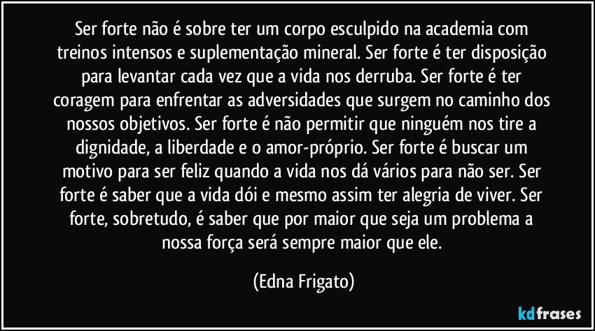 Ser forte não é sobre ter um corpo esculpido na academia com treinos intensos e suplementação mineral. Ser forte é ter disposição para levantar cada vez que a vida nos derruba. Ser forte é ter coragem para enfrentar as adversidades que surgem no caminho dos nossos objetivos. Ser forte é não permitir que ninguém nos tire a dignidade, a liberdade e o amor-próprio. Ser forte é buscar um motivo para ser feliz quando a vida nos dá vários para não ser. Ser forte é saber que a vida dói e mesmo assim ter alegria de viver. Ser forte, sobretudo, é saber que por maior que seja um problema a nossa força será sempre maior que ele. (Edna Frigato)