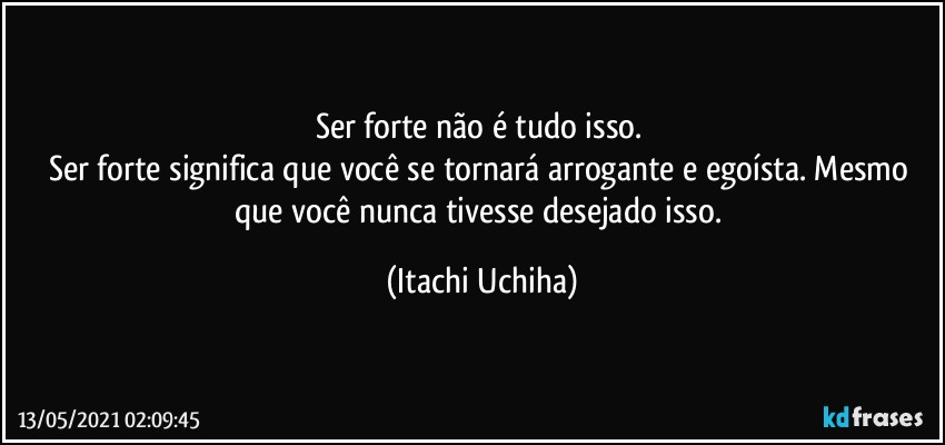 Ser forte não é tudo isso. 
Ser forte significa que você se tornará arrogante e egoísta. Mesmo que você nunca tivesse desejado isso. (Itachi Uchiha)