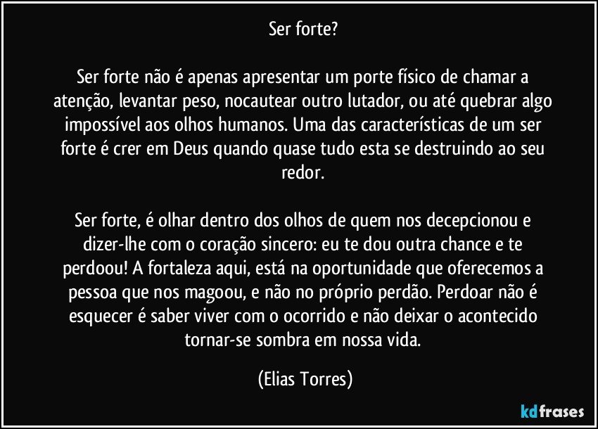 Ser forte? 
 
Ser forte não é apenas apresentar um porte físico de chamar a atenção, levantar peso, nocautear outro lutador, ou até quebrar algo impossível aos olhos humanos. Uma das características de um ser forte é crer em Deus quando quase tudo esta se destruindo ao seu redor. 
 
Ser forte, é olhar dentro dos olhos de quem nos decepcionou e dizer-lhe com o coração sincero: eu te dou outra chance e te perdoou! A fortaleza aqui, está na oportunidade que oferecemos a pessoa que nos magoou, e não no próprio perdão. Perdoar não é esquecer é saber viver com o ocorrido e não deixar o acontecido tornar-se sombra em nossa vida. (Elias Torres)