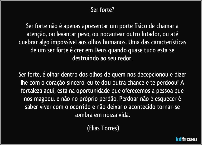 Ser forte? 

Ser forte não é apenas apresentar um porte físico de chamar a atenção, ou levantar peso, ou nocautear outro lutador, ou até quebrar algo impossível aos olhos humanos. Uma das características de um ser forte é crer em Deus quando quase tudo esta se destruindo ao seu redor. 

Ser forte, é olhar dentro dos olhos de quem nos decepcionou e dizer lhe com o coração sincero: eu te dou outra chance e te perdoou! A fortaleza aqui, está na oportunidade que oferecemos a pessoa que nos magoou, e não no próprio perdão. Perdoar não é esquecer é saber viver com o ocorrido e não deixar o acontecido tornar-se sombra em nossa vida. (Elias Torres)