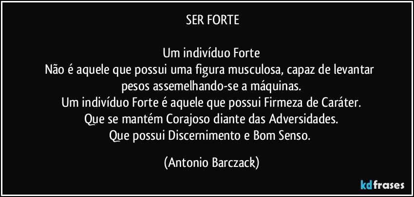 ⁠SER FORTE

Um indivíduo Forte
Não é aquele que possui uma figura musculosa, capaz de levantar pesos assemelhando-se a máquinas.
Um indivíduo Forte é aquele que possui Firmeza de Caráter.
Que se mantém Corajoso diante das Adversidades.
Que possui Discernimento e Bom Senso. (Antonio Barczack)