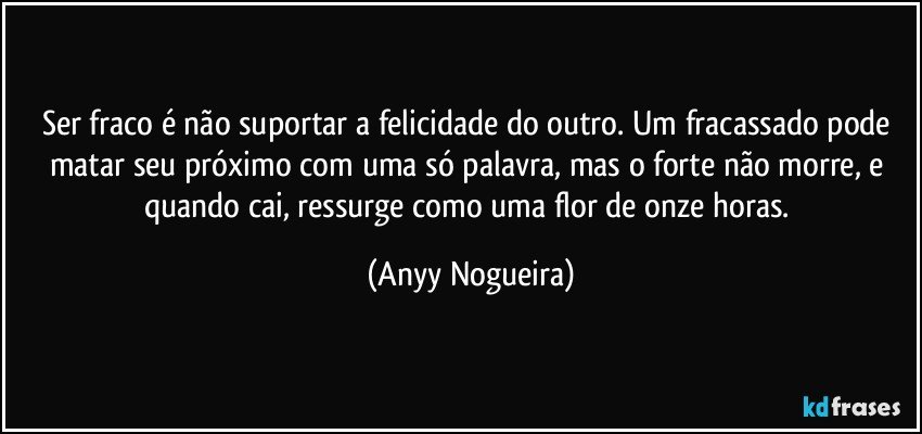 Ser fraco é não suportar a felicidade do outro. Um fracassado pode matar seu próximo com uma só palavra, mas o forte não morre, e quando cai, ressurge como uma flor de onze horas. (Anyy Nogueira)