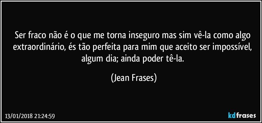 Ser fraco não é o que me torna inseguro mas sim vê-la como algo extraordinário, és tão perfeita para mim que aceito ser impossível, algum dia; ainda poder tê-la. (Jean Frases)