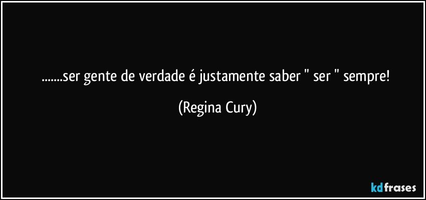 ...ser gente de verdade  é justamente saber " ser "  sempre! (Regina Cury)