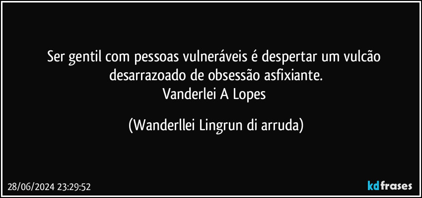 Ser gentil com pessoas vulneráveis é despertar um vulcão desarrazoado de obsessão asfixiante.
Vanderlei A Lopes (Wanderllei Lingrun di arruda)