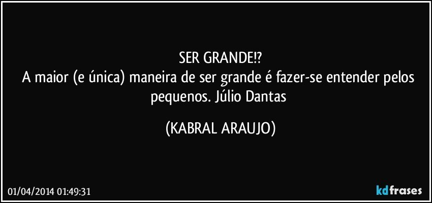 SER GRANDE!?
A maior (e única) maneira de ser grande é fazer-se entender pelos pequenos. Júlio Dantas (KABRAL ARAUJO)