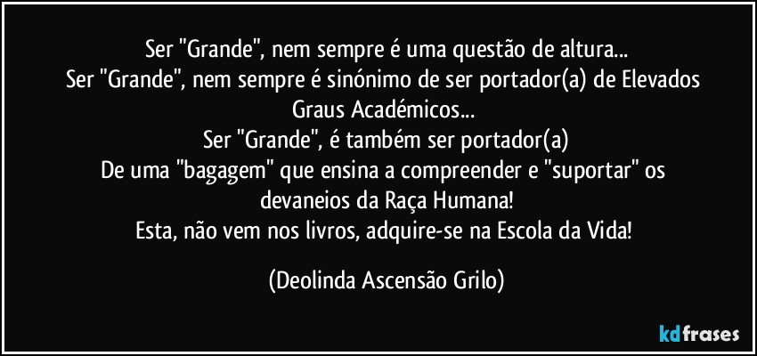 Ser "Grande", nem sempre é uma questão de altura...
Ser "Grande", nem sempre é sinónimo de ser portador(a) de Elevados Graus Académicos... 
Ser "Grande", é também ser portador(a)
De uma "bagagem" que ensina a compreender e "suportar" os devaneios da Raça Humana!
Esta, não vem nos livros, adquire-se na Escola da Vida! (Deolinda Ascensão Grilo)