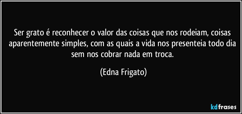 Ser grato é reconhecer o valor das coisas que nos rodeiam, coisas aparentemente simples, com as quais a vida nos presenteia todo dia sem nos cobrar nada em troca. (Edna Frigato)