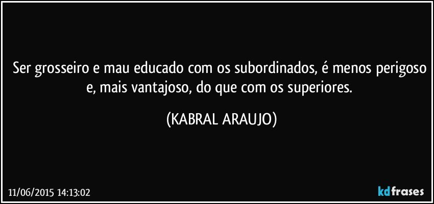 Ser grosseiro e mau educado com os subordinados, é menos perigoso e, mais vantajoso,  do que com os superiores. (KABRAL ARAUJO)