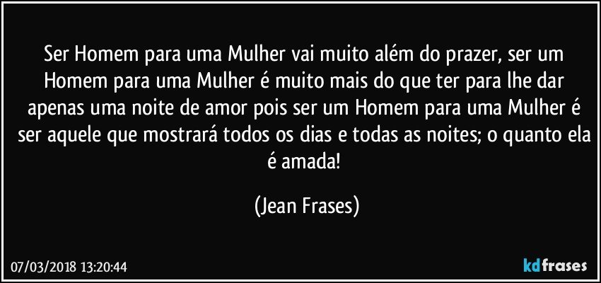 Ser Homem para uma Mulher vai muito além do prazer, ser um Homem para uma Mulher é muito mais do que ter para lhe dar apenas uma noite de amor pois ser um Homem para uma Mulher é ser aquele que mostrará todos os dias e todas as noites; o quanto ela é amada! (Jean Frases)