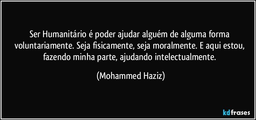 Ser Humanitário é poder ajudar alguém de alguma forma voluntariamente. Seja fisicamente, seja moralmente. E aqui estou, fazendo minha parte, ajudando intelectualmente. (Mohammed Haziz)