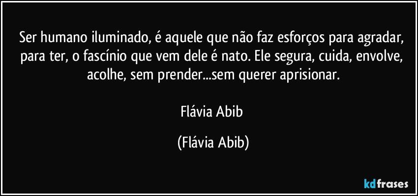 Ser humano iluminado, é aquele que não faz esforços para agradar, para ter, o fascínio que vem dele é nato. Ele segura, cuida, envolve, acolhe, sem prender...sem querer aprisionar.

Flávia Abib (Flávia Abib)