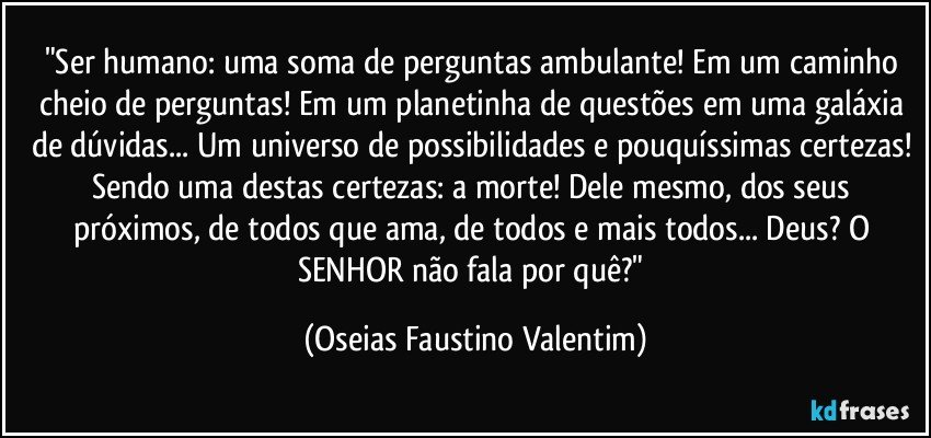 "Ser humano: uma soma de perguntas ambulante! Em um caminho cheio de perguntas! Em um planetinha de questões em uma galáxia de dúvidas... Um universo de possibilidades e pouquíssimas certezas! Sendo uma destas certezas: a morte! Dele mesmo, dos seus próximos, de todos que ama, de todos e mais todos... Deus? O SENHOR não fala por quê?" (Oseias Faustino Valentim)