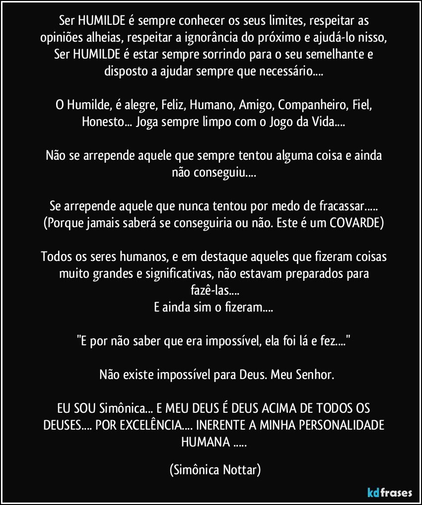 Ser HUMILDE é sempre conhecer os seus limites, respeitar as opiniões alheias, respeitar a ignorância do próximo e ajudá-lo nisso, Ser HUMILDE é estar sempre sorrindo para o seu semelhante e disposto a ajudar sempre que necessário... 

O Humilde, é alegre, Feliz, Humano, Amigo, Companheiro, Fiel, Honesto... Joga sempre limpo com o Jogo da Vida... 

Não se arrepende aquele que sempre tentou alguma coisa e ainda não conseguiu... 

Se arrepende aquele que nunca tentou por medo de fracassar... (Porque jamais saberá se conseguiria ou não. Este é um COVARDE) 

Todos os seres humanos, e em destaque aqueles que fizeram coisas muito grandes e significativas, não estavam preparados para fazê-las...
E ainda sim o fizeram... 

"E por não saber que era impossível, ela foi lá e fez..." 

 Não existe impossível para Deus. Meu Senhor.

EU SOU Simônica... E MEU DEUS É DEUS ACIMA DE TODOS OS DEUSES... POR EXCELÊNCIA... INERENTE A MINHA PERSONALIDADE HUMANA ... (Simônica Nottar)