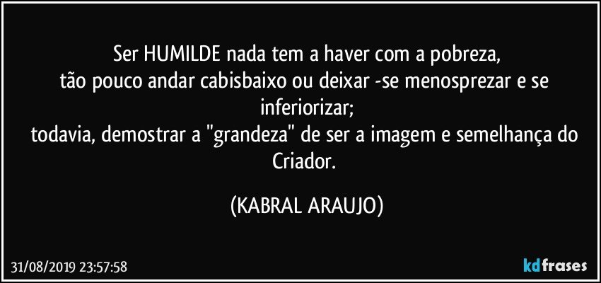 Ser HUMILDE nada tem a haver com a pobreza,
tão pouco andar cabisbaixo ou deixar -se menosprezar e se inferiorizar;
todavia, demostrar a "grandeza" de ser a imagem e semelhança do Criador. (KABRAL ARAUJO)