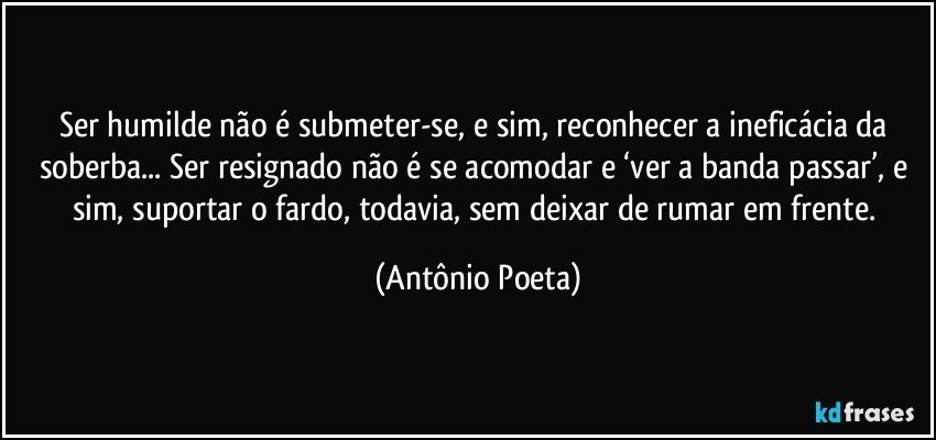 Ser humilde não é submeter-se, e sim, reconhecer a ineficácia da soberba... Ser resignado não é se acomodar e ‘ver a banda passar’, e sim, suportar o fardo, todavia, sem deixar de rumar em frente. (Antônio Poeta)