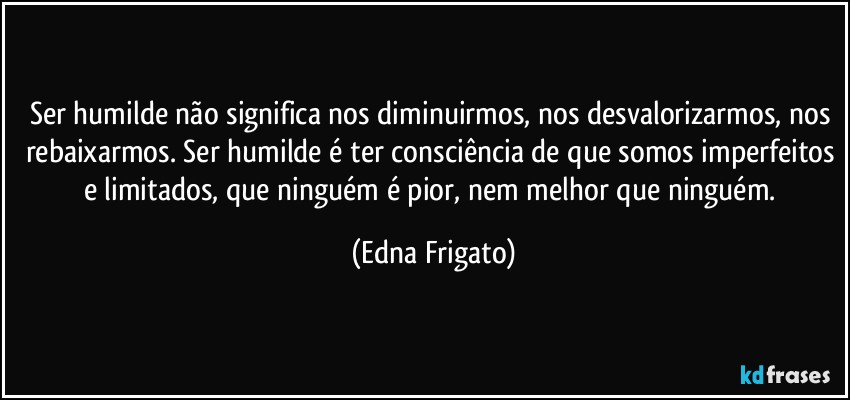 Ser humilde não significa nos diminuirmos, nos desvalorizarmos, nos rebaixarmos. Ser humilde é ter consciência de que somos imperfeitos e limitados, que ninguém é pior, nem melhor que ninguém. (Edna Frigato)