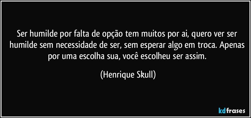 Ser humilde por falta de opção tem muitos por ai, quero ver ser humilde sem necessidade de ser, sem esperar algo em troca. Apenas por uma escolha sua, você escolheu ser assim. (Henrique Skull)